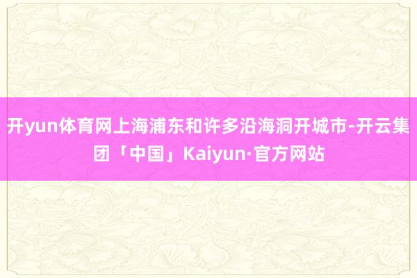 开yun体育网上海浦东和许多沿海洞开城市-开云集团「中国」Kaiyun·官方网站