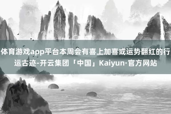 体育游戏app平台本周会有喜上加喜或运势翻红的行运古迹-开云