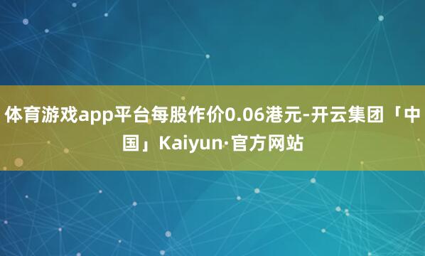 体育游戏app平台每股作价0.06港元-开云集团「中国」Ka