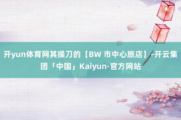 开yun体育网其操刀的【BW 市中心旅店】-开云集团「中国」Kaiyun·官方网站