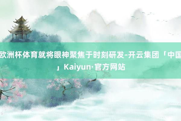 欧洲杯体育就将眼神聚焦于时刻研发-开云集团「中国」Kaiyun·官方网站