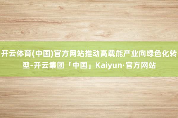 开云体育(中国)官方网站推动高载能产业向绿色化转型-开云集团「中国」Kaiyun·官方网站