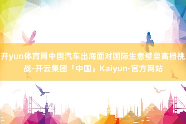 开yun体育网中国汽车出海面对国际生意壁垒高档挑战-开云集团「中国」Kaiyun·官方网站