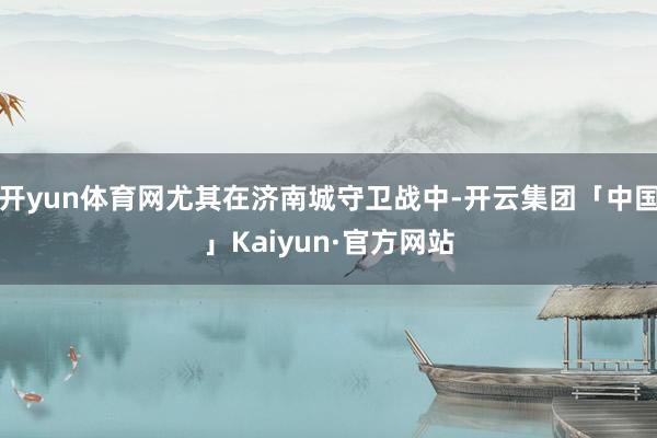开yun体育网尤其在济南城守卫战中-开云集团「中国」Kaiyun·官方网站
