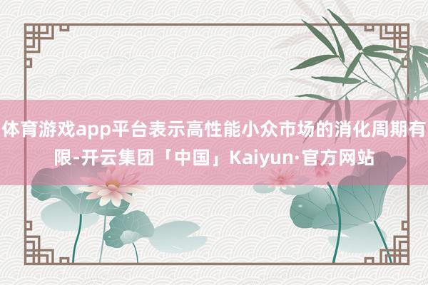 体育游戏app平台表示高性能小众市场的消化周期有限-开云集团「中国」Kaiyun·官方网站