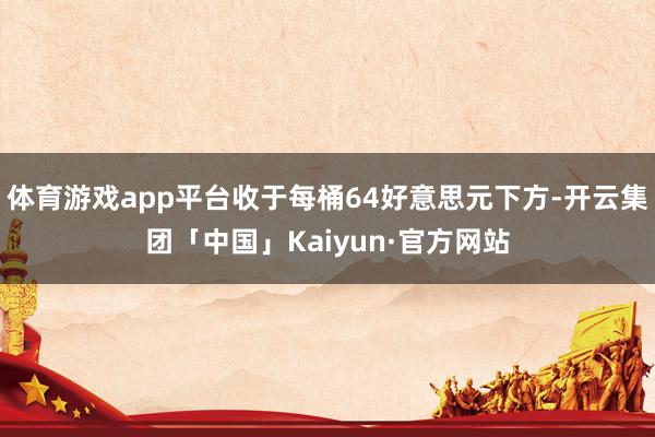 体育游戏app平台收于每桶64好意思元下方-开云集团「中国」Kaiyun·官方网站