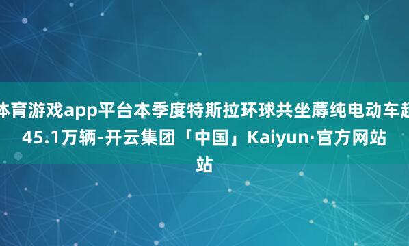 体育游戏app平台本季度特斯拉环球共坐蓐纯电动车超45.1万